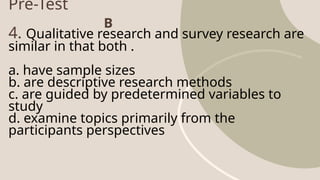 Pre-Test
4. Qualitative research and survey research are
similar in that both .
a. have sample sizes
b. are descriptive research methods
c. are guided by predetermined variables to
study
d. examine topics primarily from the
participants perspectives
B
 