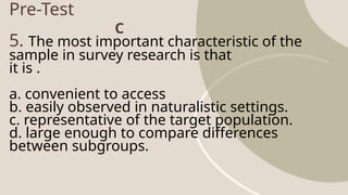 Pre-Test
5. The most important characteristic of the
sample in survey research is that
it is .
a. convenient to access
b. easily observed in naturalistic settings.
c. representative of the target population.
d. large enough to compare differences
between subgroups.
C
 