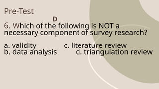 Pre-Test
6. Which of the following is NOT a
necessary component of survey research?
a. validity c. literature review
b. data analysis d. triangulation review
D
 