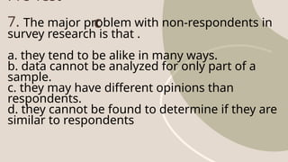 Pre-Test
7. The major problem with non-respondents in
survey research is that .
a. they tend to be alike in many ways.
b. data cannot be analyzed for only part of a
sample.
c. they may have different opinions than
respondents.
d. they cannot be found to determine if they are
similar to respondents
C
 
