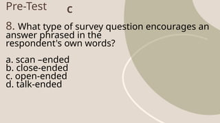 Pre-Test
8. What type of survey question encourages an
answer phrased in the
respondent's own words?
a. scan –ended
b. close-ended
c. open-ended
d. talk-ended
C
 