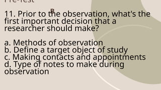Pre-Test
11. Prior to the observation, what's the
first important decision that a
researcher should make?
a. Methods of observation
b. Define a target object of study
c. Making contacts and appointments
d. Type of notes to make during
observation
B
 