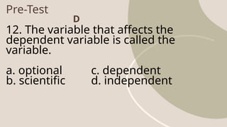 Pre-Test
12. The variable that affects the
dependent variable is called the
variable.
a. optional c. dependent
b. scientific d. independent
D
 