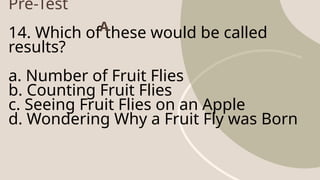 Pre-Test
14. Which of these would be called
results?
a. Number of Fruit Flies
b. Counting Fruit Flies
c. Seeing Fruit Flies on an Apple
d. Wondering Why a Fruit Fly was Born
A
 