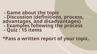 - Game about the topic
- Discussion (definitions, process,
advantages, and disadvantages)
- Examples following the process
- Quiz : 15 items
*Pass a written report of your topic.
 