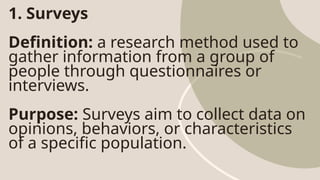 1. Surveys
Definition: a research method used to
gather information from a group of
people through questionnaires or
interviews.
Purpose: Surveys aim to collect data on
opinions, behaviors, or characteristics
of a specific population.
 