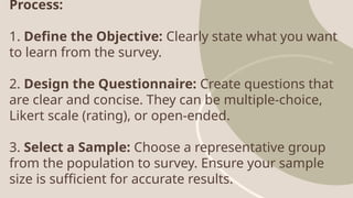 Process:
1. Define the Objective: Clearly state what you want
to learn from the survey.
2. Design the Questionnaire: Create questions that
are clear and concise. They can be multiple-choice,
Likert scale (rating), or open-ended.
3. Select a Sample: Choose a representative group
from the population to survey. Ensure your sample
size is sufficient for accurate results.
 