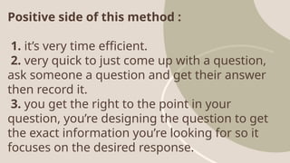 Positive side of this method :
1. it’s very time efficient.
2. very quick to just come up with a question,
ask someone a question and get their answer
then record it.
3. you get the right to the point in your
question, you’re designing the question to get
the exact information you’re looking for so it
focuses on the desired response.
 
