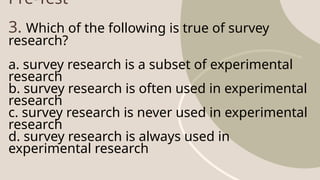 Pre-Test
3. Which of the following is true of survey
research?
a. survey research is a subset of experimental
research
b. survey research is often used in experimental
research
c. survey research is never used in experimental
research
d. survey research is always used in
experimental research
 