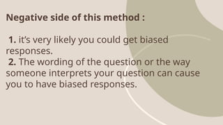 Negative side of this method :
1. it’s very likely you could get biased
responses.
2. The wording of the question or the way
someone interprets your question can cause
you to have biased responses.
 