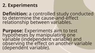 2. Experiments
Definition: a controlled study conducted
to determine the cause-and-effect
relationship between variables.
Purpose: Experiments aim to test
hypotheses by manipulating one
variable (independent variable) and
observing the effect on another variable
(dependent variable).
 
