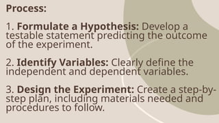Process:
1. Formulate a Hypothesis: Develop a
testable statement predicting the outcome
of the experiment.
2. Identify Variables: Clearly define the
independent and dependent variables.
3. Design the Experiment: Create a step-by-
step plan, including materials needed and
procedures to follow.
 