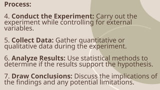 Process:
4. Conduct the Experiment: Carry out the
experiment while controlling for external
variables.
5. Collect Data: Gather quantitative or
qualitative data during the experiment.
6. Analyze Results: Use statistical methods to
determine if the results support the hypothesis.
7. Draw Conclusions: Discuss the implications of
the findings and any potential limitations.
 