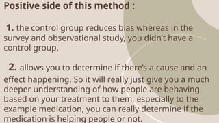 Positive side of this method :
1. the control group reduces bias whereas in the
survey and observational study, you didn’t have a
control group.
2. allows you to determine if there’s a cause and an
effect happening. So it will really just give you a much
deeper understanding of how people are behaving
based on your treatment to them, especially to the
example medication, you can really determine if the
medication is helping people or not.
 