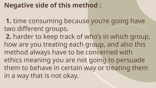 Negative side of this method :
1. time consuming because you’re going have
two different groups.
2. harder to keep track of who’s in which group,
how are you treating each group, and also this
method always have to be concerned with
ethics meaning you are not going to persuade
them to behave in certain way or treating them
in a way that is not okay.
 