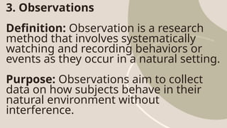 3. Observations
Definition: Observation is a research
method that involves systematically
watching and recording behaviors or
events as they occur in a natural setting.
Purpose: Observations aim to collect
data on how subjects behave in their
natural environment without
interference.
 