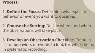 Process:
1. Define the Focus: Determine what specific
behavior or event you want to observe.
2. Choose the Setting: Decide where and when
the observations will take place.
3. Develop an Observation Checklist: Create a
list of behaviors or events to look for, which helps
in systematic recording.
 