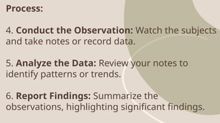 Process:
4. Conduct the Observation: Watch the subjects
and take notes or record data.
5. Analyze the Data: Review your notes to
identify patterns or trends.
6. Report Findings: Summarize the
observations, highlighting significant findings.
 