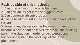 Positive side of this method :
1. Can offer a flavor for what is happening
2. Can give an insight into the bigger picture
3. Can demonstrate sub-groups
4.Can be used to assist in the design of the rest of the
research
5. Sometimes, the researcher becomes or needs to
become a participant observer, where he/she is taking
part in the situation in order to be accepted and
further understand the workings of the social
phenomenon
 