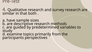 Pre-Test
4. Qualitative research and survey research are
similar in that both .
a. have sample sizes
b. are descriptive research methods
c. are guided by predetermined variables to
study
d. examine topics primarily from the
participants perspectives
 