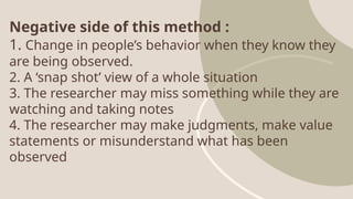 Negative side of this method :
1. Change in people’s behavior when they know they
are being observed.
2. A ‘snap shot’ view of a whole situation
3. The researcher may miss something while they are
watching and taking notes
4. The researcher may make judgments, make value
statements or misunderstand what has been
observed
 