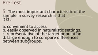 Pre-Test
5. The most important characteristic of the
sample in survey research is that
it is .
a. convenient to access
b. easily observed in naturalistic settings.
c. representative of the target population.
d. large enough to compare differences
between subgroups.
 