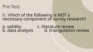 Pre-Test
6. Which of the following is NOT a
necessary component of survey research?
a. validity c. literature review
b. data analysis d. triangulation review
 