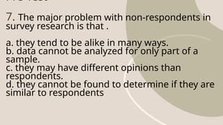 Pre-Test
7. The major problem with non-respondents in
survey research is that .
a. they tend to be alike in many ways.
b. data cannot be analyzed for only part of a
sample.
c. they may have different opinions than
respondents.
d. they cannot be found to determine if they are
similar to respondents
 