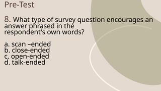 Pre-Test
8. What type of survey question encourages an
answer phrased in the
respondent's own words?
a. scan –ended
b. close-ended
c. open-ended
d. talk-ended
 