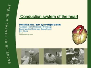 Conduction system of the heart
Presented 2010 / 2011 by: Dr Magdi El Sersi
Assistant Prof of Medical Physiology
Basic Medical Sciences Department
Ext. 7243
E mail:
melsersi@sharjah.ac.ae
 