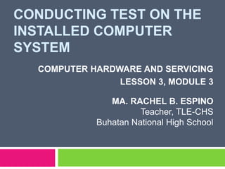 CONDUCTING TEST ON THE
INSTALLED COMPUTER
SYSTEM
COMPUTER HARDWARE AND SERVICING
LESSON 3, MODULE 3
MA. RACHEL B. ESPINO
Teacher, TLE-CHS
Buhatan National High School
 