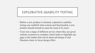 EXPLORATIVE USABILITY TESTING
• Before a new product is released, explorative usability
testing can establish what content and functionality a new
product should include to meet the need of its users.
• Users test a range of different service where they are given
realistic scenarios to complete which helps to highlight any
gaps in the market that can be taken advantage of and
illustrate where to focus design effort.
 