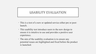 USABILITY EVALUATION
• This is a test of a new or updated service either pre or post-
launch.
• This usability test introduce users to the new design to
ensure it is intuitive to use and provides a positive user
experience.
• The aim of the usability evaluation is to ensure any
potential issues are highlighted and fixed before the product
is launched.
 