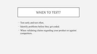WHEN TO TEST?
• Test early and test often.
• Identify problems before they get coded.
• When validating claims regarding your product or against
competitors.
 