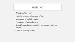 OUTLINE
• What is usability test?
• Usability testing evaluate ease of use.
• Importance of usability testing.
• Component of a usability test.
• Key difference between usability testing and traditional
testing.
• Types of usability testing.
 