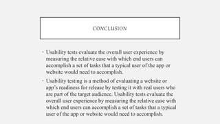 CONCLUSION
• Usability tests evaluate the overall user experience by
measuring the relative ease with which end users can
accomplish a set of tasks that a typical user of the app or
website would need to accomplish.
• Usability testing is a method of evaluating a website or
app’s readiness for release by testing it with real users who
are part of the target audience. Usability tests evaluate the
overall user experience by measuring the relative ease with
which end users can accomplish a set of tasks that a typical
user of the app or website would need to accomplish.
 