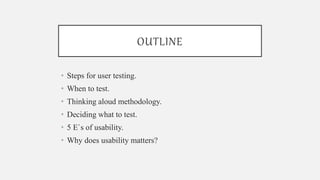 OUTLINE
• Steps for user testing.
• When to test.
• Thinking aloud methodology.
• Deciding what to test.
• 5 E`s of usability.
• Why does usability matters?
 