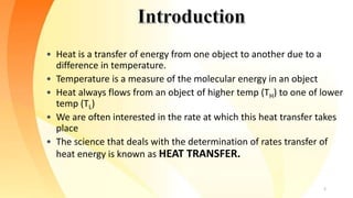 • Heat is a transfer of energy from one object to another due to a
difference in temperature.
• Temperature is a measure of the molecular energy in an object
• Heat always flows from an object of higher temp (TH) to one of lower
temp (TL)
• We are often interested in the rate at which this heat transfer takes
place
• The science that deals with the determination of rates transfer of
heat energy is known as HEAT TRANSFER.
2
 