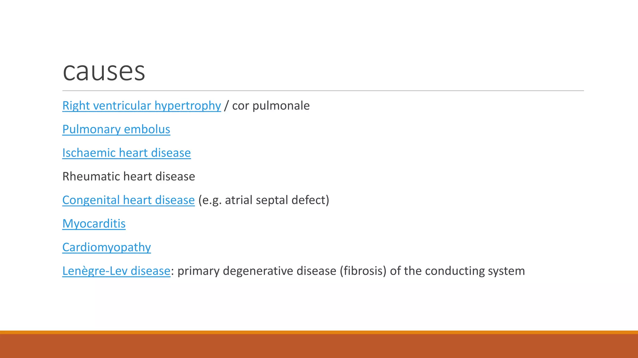 causes
Right ventricular hypertrophy / cor pulmonale
Pulmonary embolus
Ischaemic heart disease
Rheumatic heart disease
Congenital heart disease (e.g. atrial septal defect)
Myocarditis
Cardiomyopathy
Lenègre-Lev disease: primary degenerative disease (fibrosis) of the conducting system
 