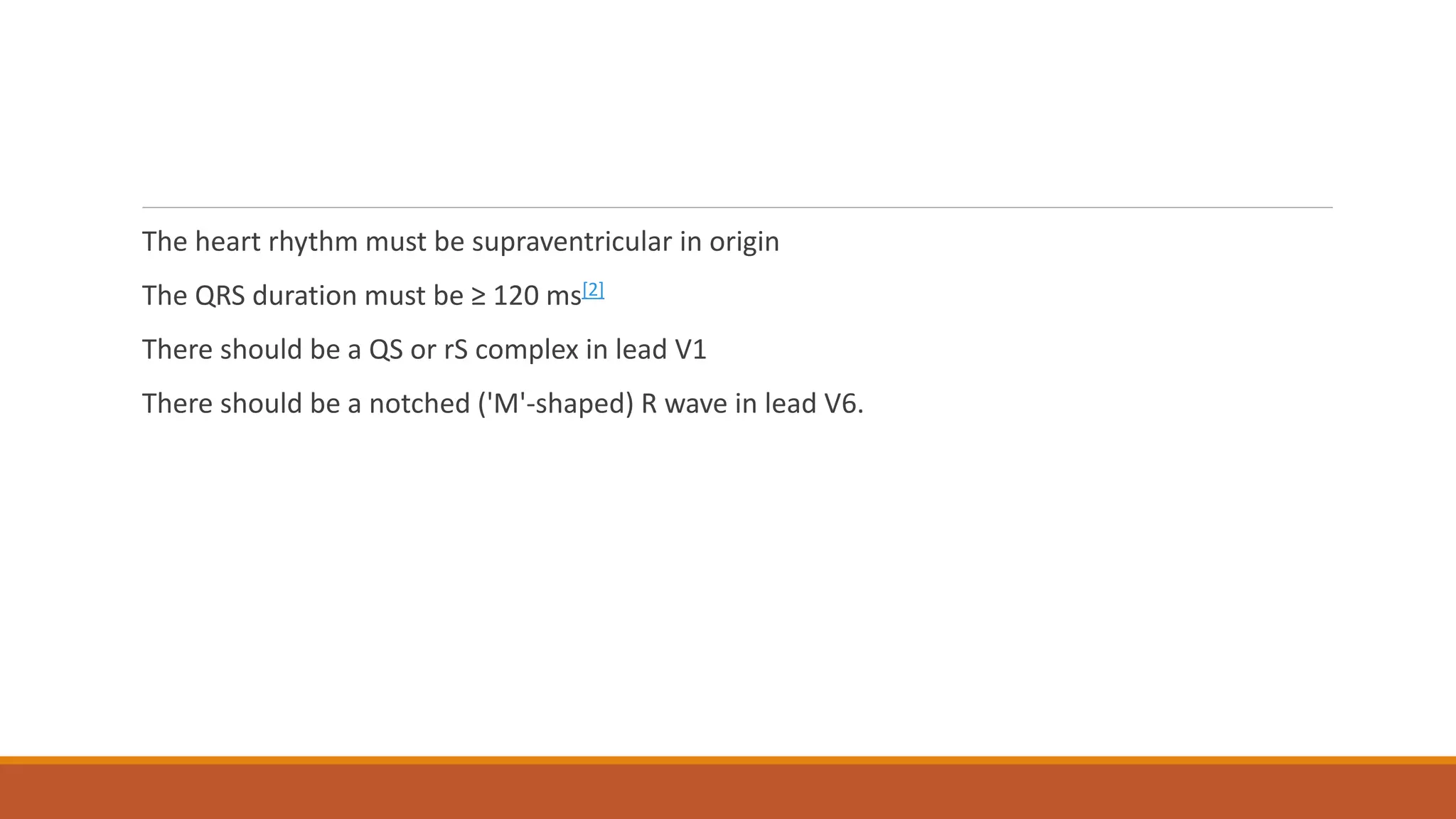 The heart rhythm must be supraventricular in origin
The QRS duration must be ≥ 120 ms[2]
There should be a QS or rS complex in lead V1
There should be a notched ('M'-shaped) R wave in lead V6.
 