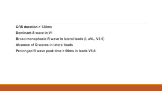 QRS duration > 120ms
Dominant S wave in V1
Broad monophasic R wave in lateral leads (I, aVL, V5-6)
Absence of Q waves in lateral leads
Prolonged R wave peak time > 60ms in leads V5-6
 