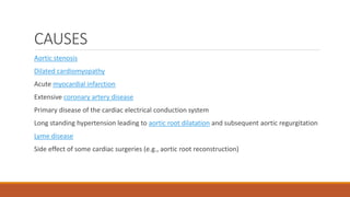 CAUSES
Aortic stenosis
Dilated cardiomyopathy
Acute myocardial infarction
Extensive coronary artery disease
Primary disease of the cardiac electrical conduction system
Long standing hypertension leading to aortic root dilatation and subsequent aortic regurgitation
Lyme disease
Side effect of some cardiac surgeries (e.g., aortic root reconstruction)
 