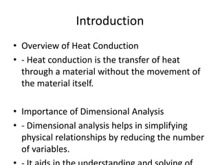 Introduction
• Overview of Heat Conduction
• - Heat conduction is the transfer of heat
through a material without the movement of
the material itself.
• Importance of Dimensional Analysis
• - Dimensional analysis helps in simplifying
physical relationships by reducing the number
of variables.
 