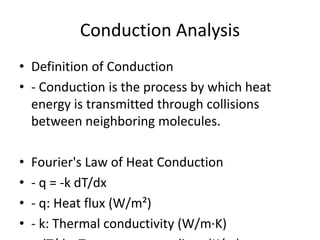 Conduction Analysis
• Definition of Conduction
• - Conduction is the process by which heat
energy is transmitted through collisions
between neighboring molecules.
• Fourier's Law of Heat Conduction
• - q = -k dT/dx
• - q: Heat flux (W/m²)
• - k: Thermal conductivity (W/m·K)
 