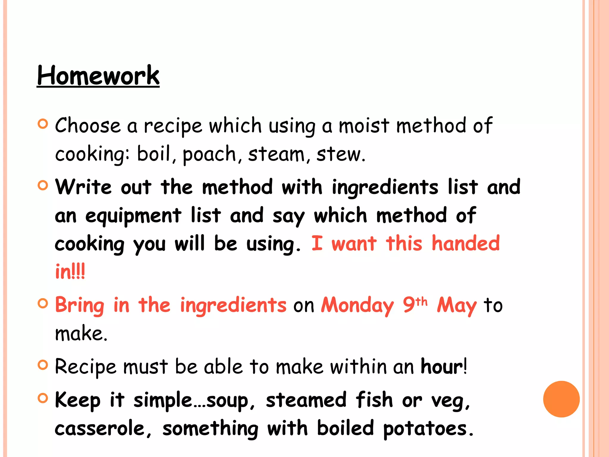 Homework Choose a recipe which using a moist method of cooking: boil, poach, steam, stew.  Write out the method with ingredients list and an equipment list and say which method of cooking you will be using.  I want this handed in!!!   Bring in the ingredients  on  Monday 9 th  May  to make.  Recipe must be able to make within an  hour ! Keep it simple…soup, steamed fish or veg, casserole, something with boiled potatoes.   