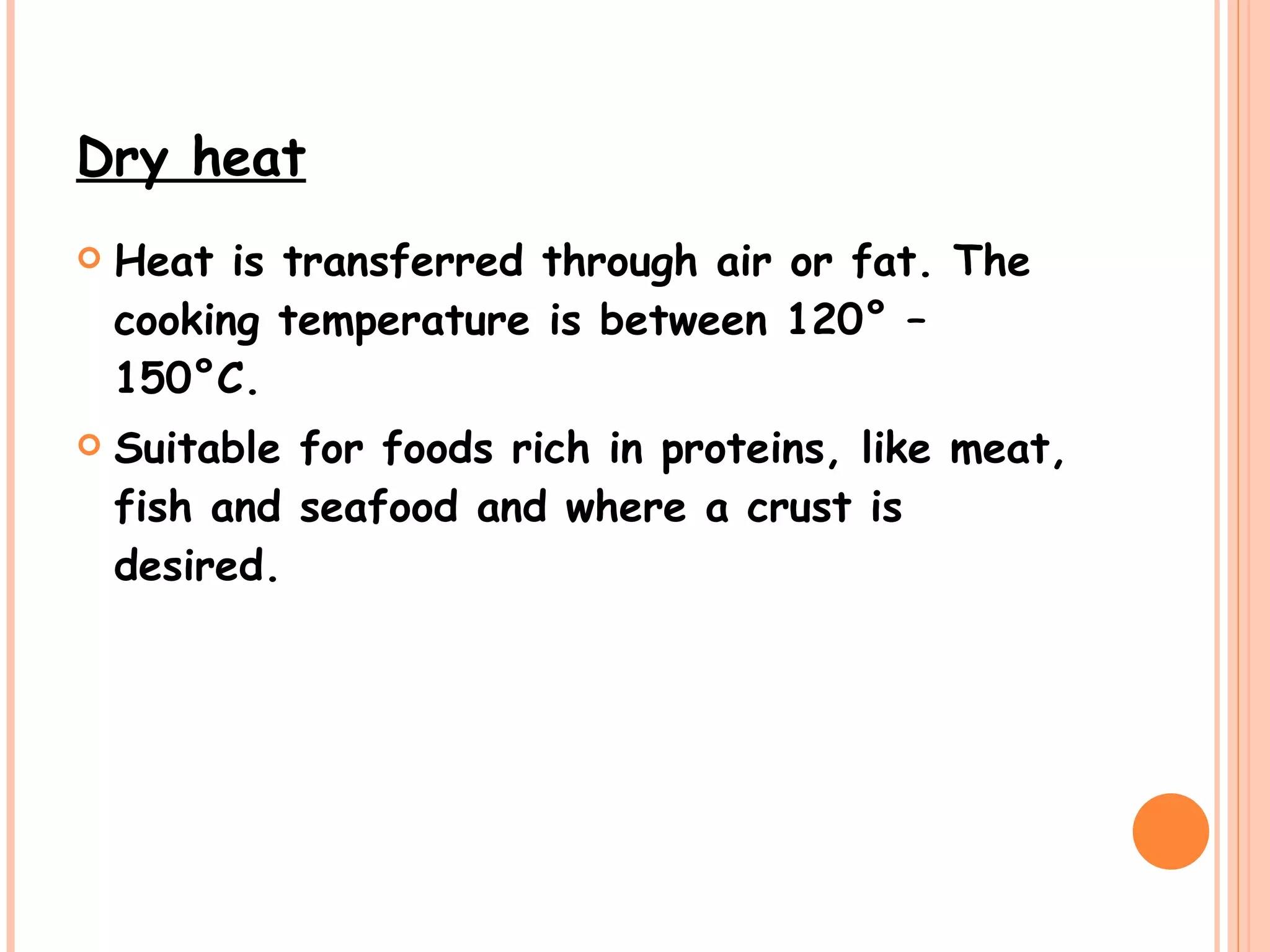 Dry heat   Heat is transferred through air or fat. The cooking temperature is between 120° – 150°C. Suitable for foods rich in proteins, like meat, fish and seafood and where a crust is desired.   