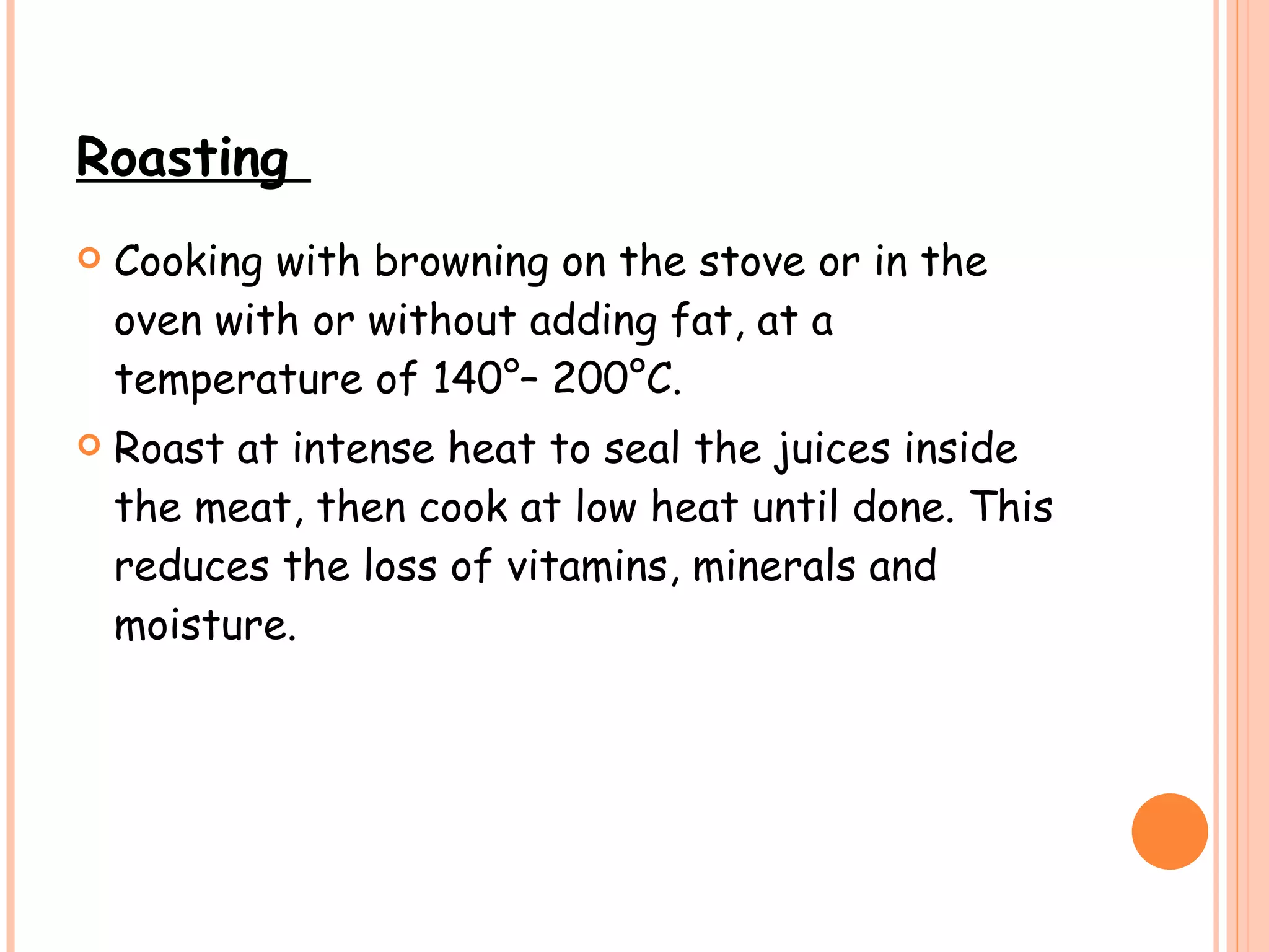 Roasting  Cooking with browning on the stove or in the oven with or without adding fat, at a temperature of 140°– 200°C.  Roast at intense heat to seal the juices inside the meat, then cook at low heat until done. This reduces the loss of vitamins, minerals and moisture.  