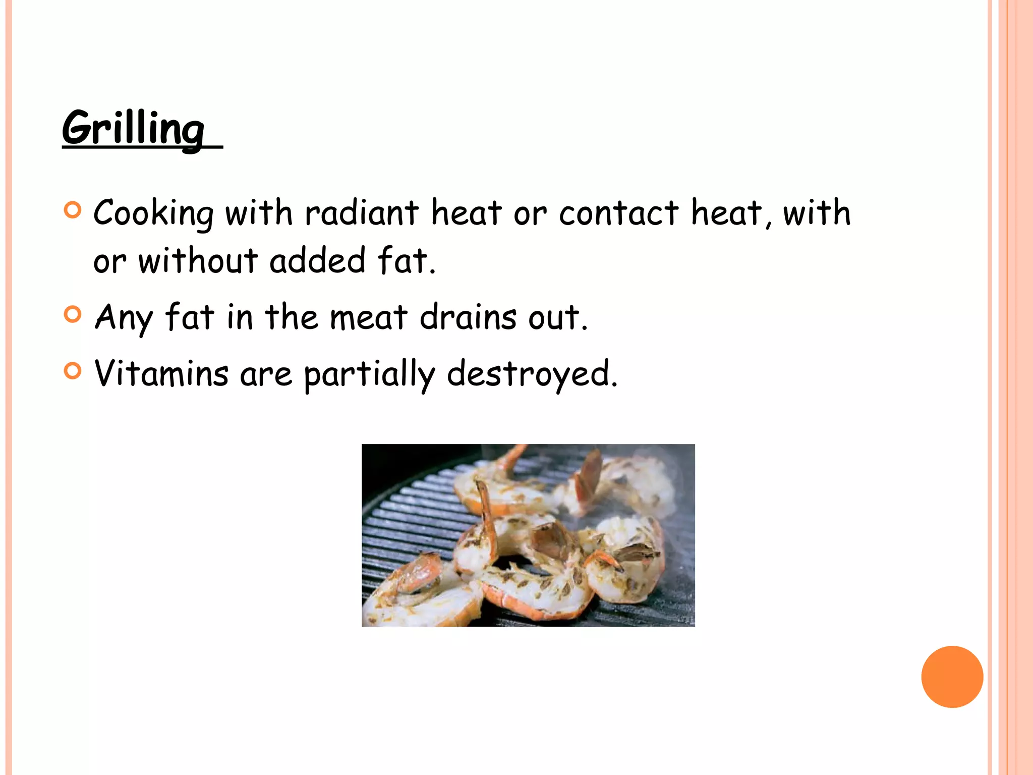 Grilling  Cooking with radiant heat or contact heat, with or without added fat.   Any fat in the meat drains out. Vitamins are partially destroyed. 