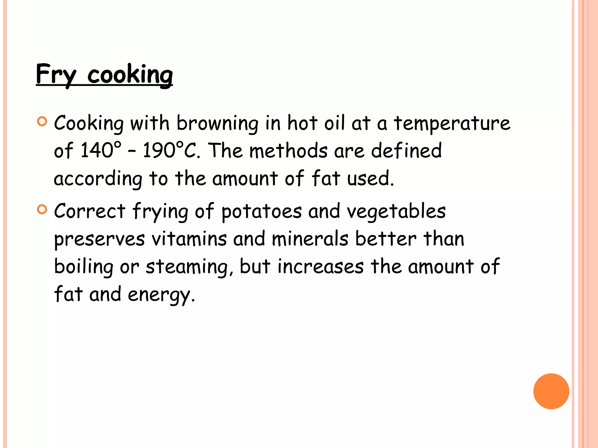 Fry cooking   Cooking with browning in hot oil at a temperature of 140° – 190°C. The methods are defined according to the amount of fat used.  Correct frying of potatoes and vegetables preserves vitamins and minerals better than boiling or steaming, but increases the amount of fat and energy. 