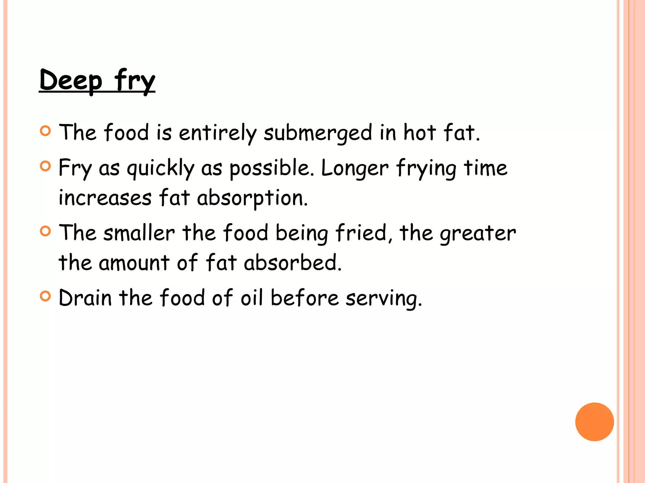 Deep fry The food is entirely submerged in hot fat. Fry as quickly as possible. Longer frying time increases fat absorption.  The smaller the food being fried, the greater the amount of fat absorbed. Drain the food of oil before serving.   